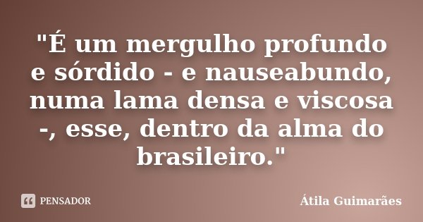 "É um mergulho profundo e sórdido - e nauseabundo, numa lama densa e viscosa -, esse, dentro da alma do brasileiro."... Frase de Átila Guimarães.