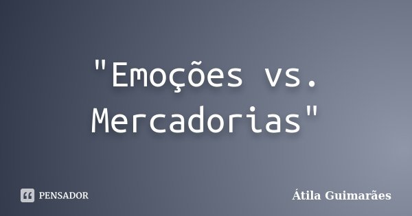 "Emoções vs. Mercadorias"... Frase de Átila Guimarães.
