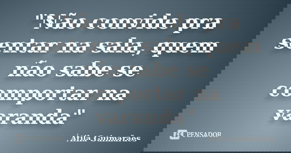 "Não convide pra sentar na sala, quem não sabe se comportar na varanda"... Frase de Átila Guimarães.