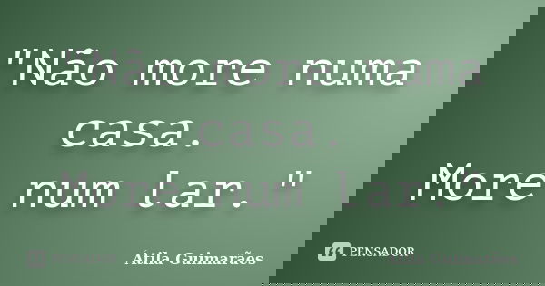 "Não more numa casa. More num lar."... Frase de Átila Guimarães.