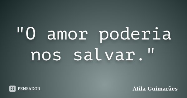 "O amor poderia nos salvar."... Frase de Átila Guimarães.