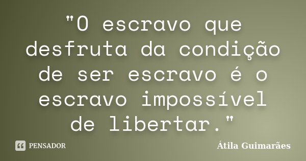 "O escravo que desfruta da condição de ser escravo é o escravo impossível de libertar."... Frase de Átila Guimarães.