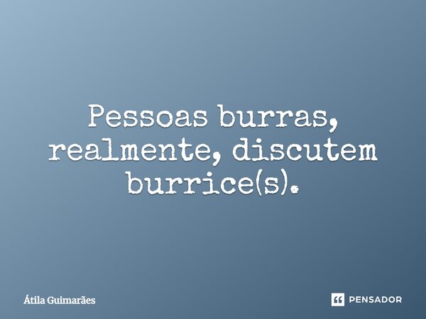 Pessoas burras, realmente, discutem burrice(s).... Frase de Átila Guimarães.