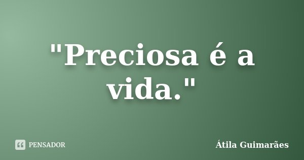 "Preciosa é a vida."... Frase de Átila Guimarães.