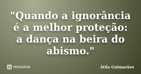 "Quando a ignorância é a melhor proteção: a dança na beira do abismo."... Frase de Átila Guimarães.