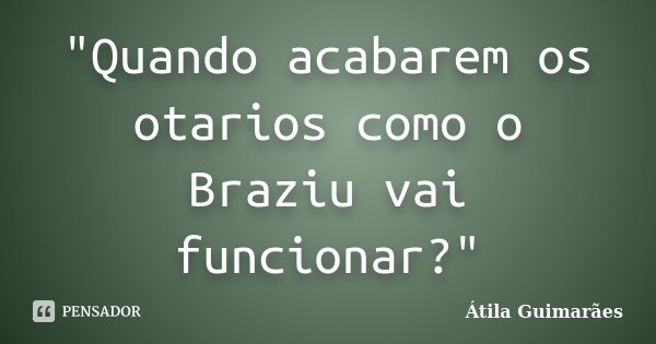 "Quando acabarem os otarios como o Braziu vai funcionar?"... Frase de Átila Guimarães.