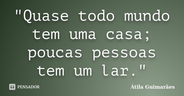 "Quase todo mundo tem uma casa; poucas pessoas tem um lar."... Frase de Átila Guimarães.