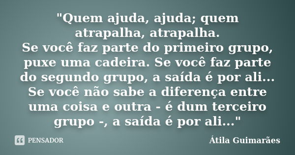 "Quem ajuda, ajuda; quem atrapalha, atrapalha. Se você faz parte do primeiro grupo, puxe uma cadeira. Se você faz parte do segundo grupo, a saída é por ali... Frase de Átila Guimarães.