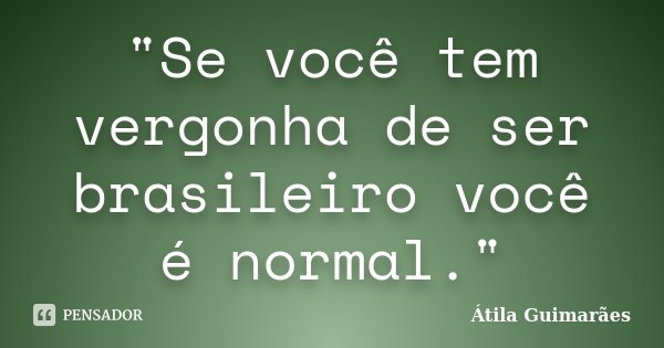 "Se você tem vergonha de ser brasileiro você é normal."... Frase de Átila Guimarães.