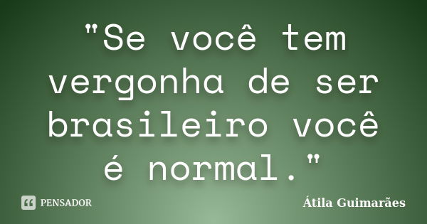 "Se você tem vergonha de ser brasileiro você é normal."... Frase de Átila Guimarães.