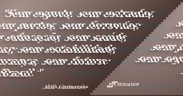 "Sem esgoto, sem estradas, sem portos, sem ferrovias; sem educação, sem saúde, sem paz; sem estabilidade, sem segurança, sem futuro: Brasil."... Frase de Átila Guimarães.