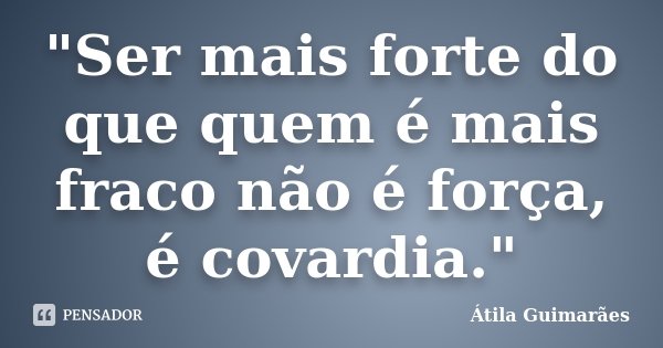 "Ser mais forte do que quem é mais fraco não é força, é covardia."... Frase de Átila Guimarães.