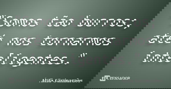 "Somos tão burros; até nos tornarmos inteligentes."... Frase de Átila Guimarães.