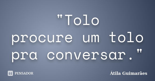 "Tolo procure um tolo pra conversar."... Frase de Átila Guimarães.