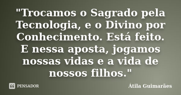 "Trocamos o Sagrado pela Tecnologia, e o Divino por Conhecimento. Está feito. E nessa aposta, jogamos nossas vidas e a vida de nossos filhos."... Frase de Átila Guimarães.