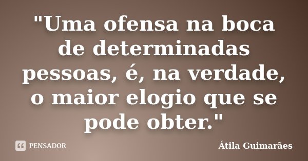 "Uma ofensa na boca de determinadas pessoas, é, na verdade, o maior elogio que se pode obter."... Frase de Átila Guimarães.