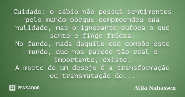 Cuidado: o sábio não possui sentimentos pelo mundo porque compreendeu sua nulidade, mas o ignorante sufoca o que sente e finge frieza. No fundo, nada daquilo qu... Frase de Átila Nahassen.