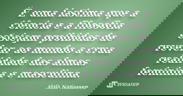 É uma lástima que a ciência e a filosofia estejam proibidas de revelar ao mundo a crua realidade das almas feminina e masculina.... Frase de Átila Nahassen.