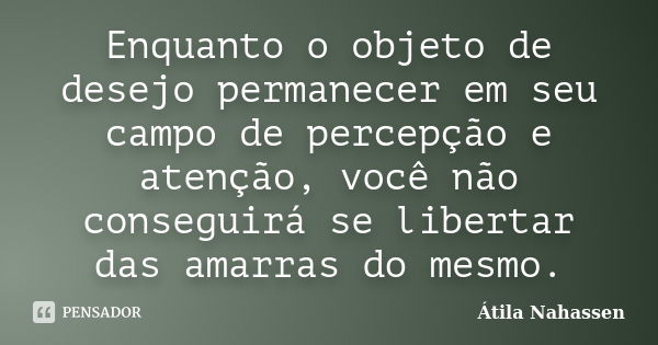 Enquanto o objeto de desejo permanecer em seu campo de percepção e atenção, você não conseguirá se libertar das amarras do mesmo.... Frase de Átila Nahassen.