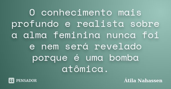 O conhecimento mais profundo e realista sobre a alma feminina nunca foi e nem será revelado porque é uma bomba atômica.... Frase de Átila Nahassen.