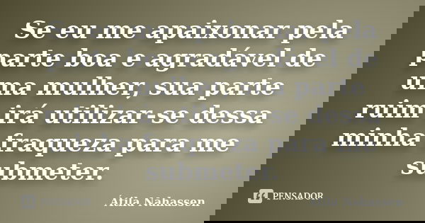 Se eu me apaixonar pela parte boa e agradável de uma mulher, sua parte ruim irá utilizar-se dessa minha fraqueza para me submeter.... Frase de Átila Nahassen.