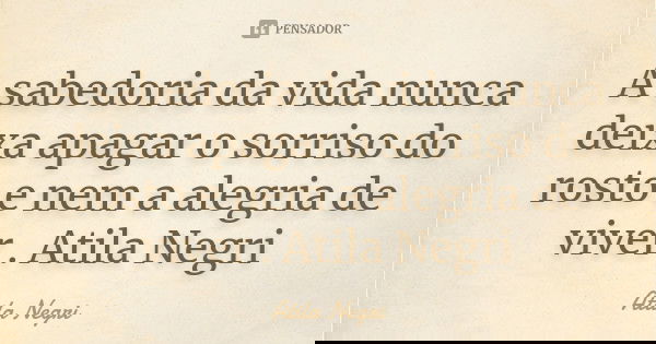 A sabedoria da vida nunca deixa apagar o sorriso do rosto e nem a alegria de viver . Atila Negri... Frase de Atila Negri.