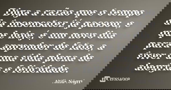 Diga a razão que o tempo da insensatez já passou, e que hoje, é um novo dia para aprender de fato, a viver uma vida plena de alegria e felicidade.... Frase de Atila Negri.