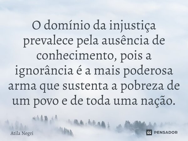 O domínio da injustiça prevalece pela ausência de conhecimento, pois a ignorância é a mais poderosa arma que sustenta a pobreza de um povo e de toda uma nação.... Frase de Átila Negri.