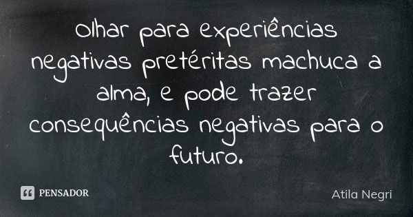 Olhar para experiências negativas pretéritas machuca a alma, e pode trazer consequências negativas para o futuro.... Frase de Atila Negri.