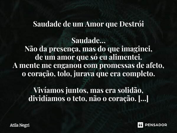 ⁠Saudade de um Amor que Destrói Saudade… Não da presença, mas do que imaginei, de um amor que só eu alimentei. A mente me enganou com promessas de afeto, o cora... Frase de Atila Negri.