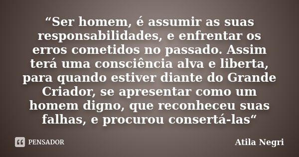 “Ser homem, é assumir as suas responsabilidades, e enfrentar os erros cometidos no passado. Assim terá uma consciência alva e liberta, para quando estiver diant... Frase de Atila Negri.