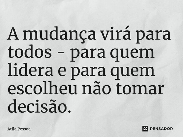 A mudança virá para todos - para quem lidera e para quem escolheu não tomar decisão.... Frase de Atila Pessoa.