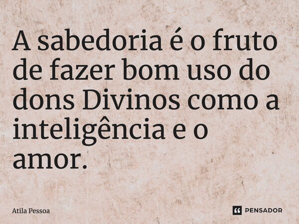 ⁠A sabedoria é o fruto de fazer bom uso do dons Divinos como a inteligência e o amor.... Frase de Atila Pessoa.