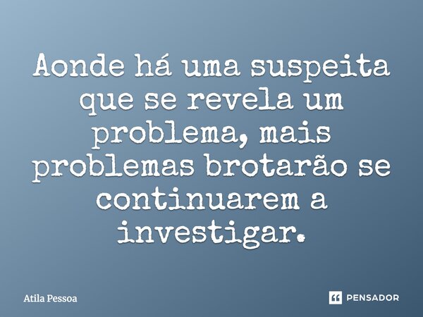 Aonde há uma suspeita que se revela um problema, mais problemas brotarão se continuarem a investigar.... Frase de Atila Pessoa.