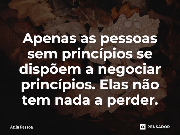 Apenas as pessoas sem princípios se dispõem a negociar princípios. Elas não tem nada a perder.... Frase de Atila Pessoa.