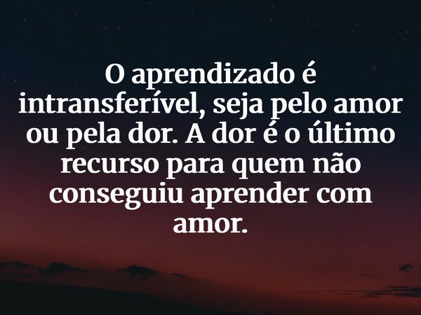 O aprendizado é intransferível, seja pelo amor ou pela dor. A dor é o último recurso para quem não conseguiu aprender com amor.... Frase de Átila Pessoa Costa.