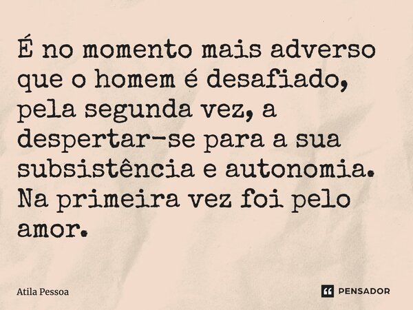 É no momento mais adverso que o homem é desafiado, pela segunda vez, a despertar-se para a sua subsistência e autonomia. Na primeira vez foi pelo amor.... Frase de Atila Pessoa.