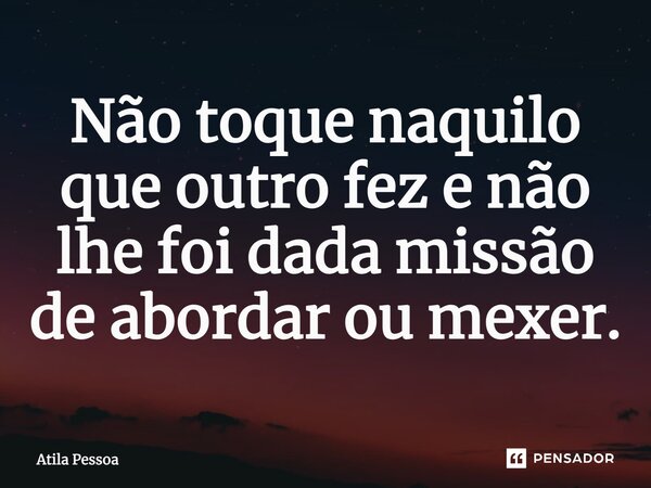 ⁠Não toque naquilo que outro fez e não lhe foi dada missão de abordar ou mexer.... Frase de Atila Pessoa.
