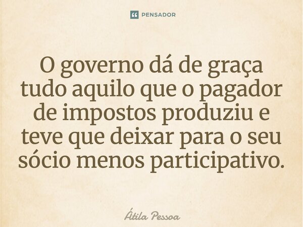O governo dá de graça tudo aquilo que o pagador de impostos produziu e teve que deixar para o seu sócio menos participativo.... Frase de Atila Pessoa.