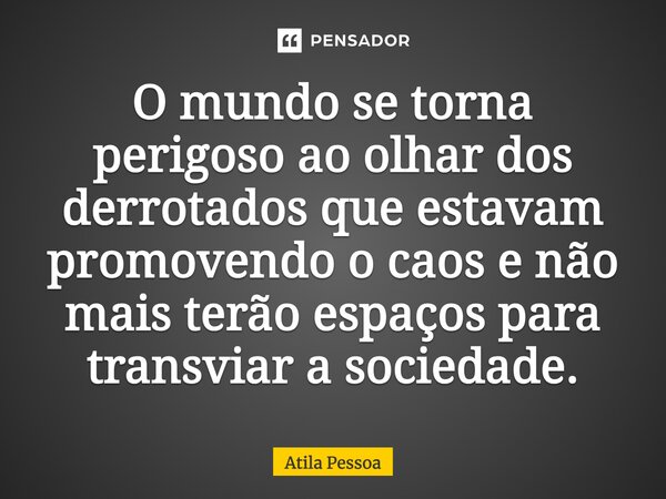 O mundo se torna perigoso ao olhar dos derrotados que estavam promovendo o caos e não mais terão espaços para transviar a sociedade.... Frase de Atila Pessoa.