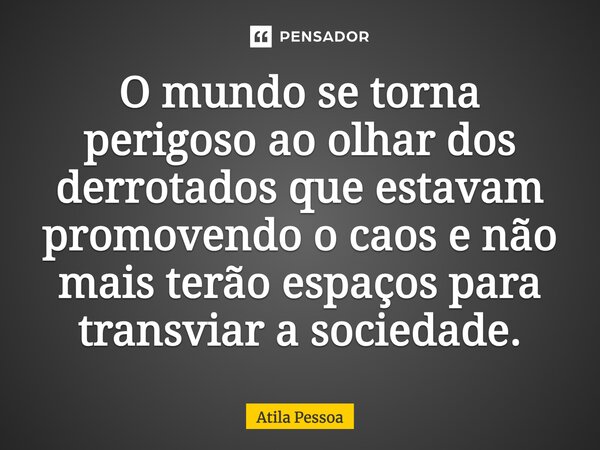 O mundo se torna perigoso ao olhar dos derrotados que estavam promovendo o caos e não mais terão espaços para transviar a sociedade.... Frase de Atila Pessoa.