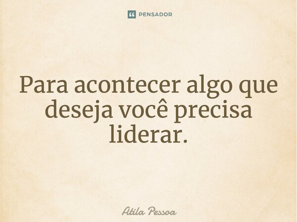 Para acontecer algo que deseja você precisa liderar.... Frase de Atila Pessoa.