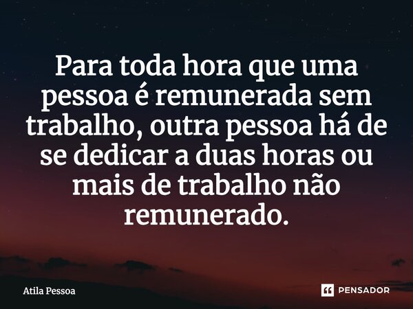 ⁠⁠Para toda hora que uma pessoa é remunerada sem trabalho, outra pessoa há de se dedicar a duas horas ou mais de trabalho não remunerado.... Frase de Atila Pessoa.