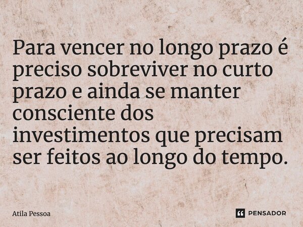 Para vencer no longo prazo é preciso sobreviver no curto prazo e ainda se manter consciente dos investimentos que precisam ser feitos ao longo do tempo.... Frase de Atila Pessoa.