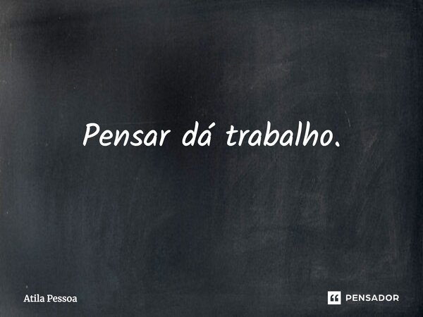 Pensar dá trabalho.... Frase de Atila Pessoa.