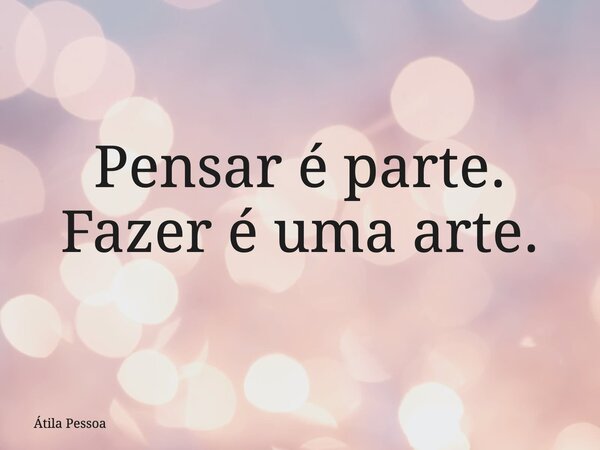⁠Pensar é parte. Fazer é uma arte.... Frase de Átila Pessoa.