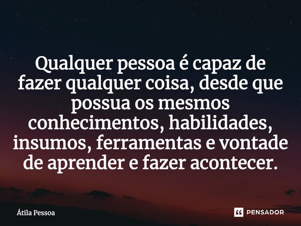 Qualquer pessoa é capaz de fazer qualquer coisa, desde que possua os mesmos conhecimentos, habilidades, insumos, ferramentas e vontade de aprender e fazer acont... Frase de Atila Pessoa.