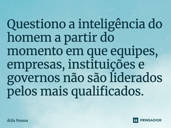 Questiono a inteligência do homem a partir do momento em que equipes, empresas, instituições e governos não são liderados pelos mais qualificados.... Frase de Atila Pessoa.