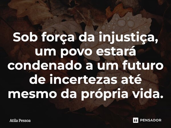 Sob força da injustiça, um povo estará condenado a um futuro de incertezas até mesmo da própria vida.... Frase de Atila Pessoa.