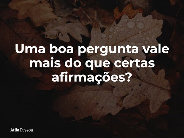 Uma boa pergunta vale mais do que certas afirmações?... Frase de Átila Pessoa.